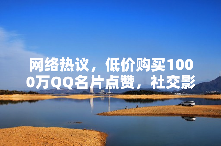 网络热议,低价购买1000万QQ名片点赞,社交影响力背后的市场现象