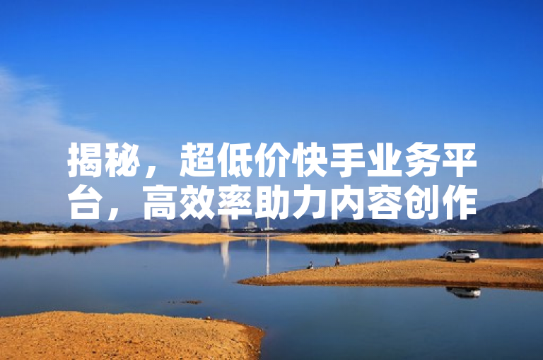 揭秘，超低价快手业务平台，高效率助力内容创作者成长！