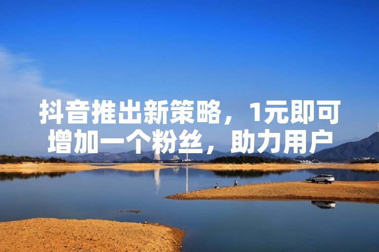 抖音推出新策略，1元即可增加一个粉丝，助力用户快速增长