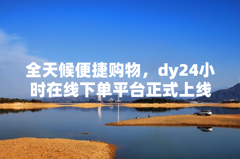 全天候便捷购物，dy24小时在线下单平台正式上线！