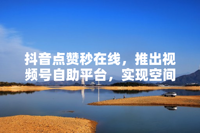抖音点赞秒在线，推出视频号自助平台，实现空间自助下单与真人业务下单小程序