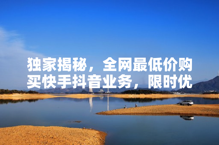 独家揭秘，全网最低价购买快手抖音业务，限时优惠不容错过！