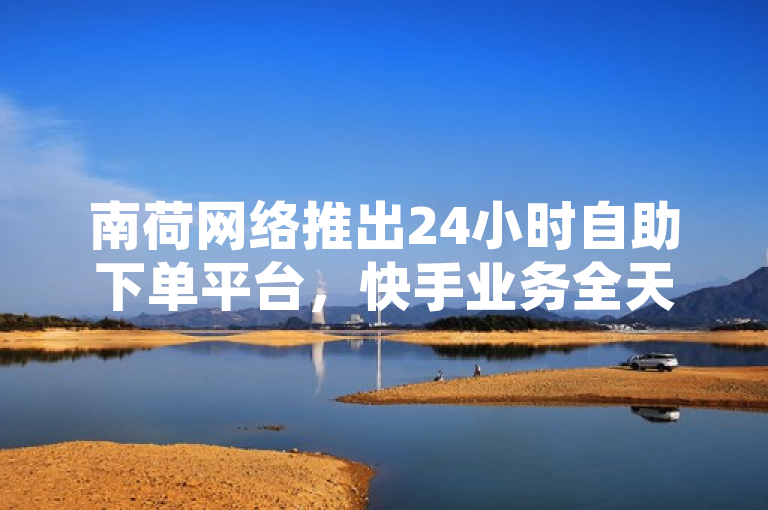 南荷网络推出24小时自助下单平台，快手业务全天候服务助力用户便捷操作