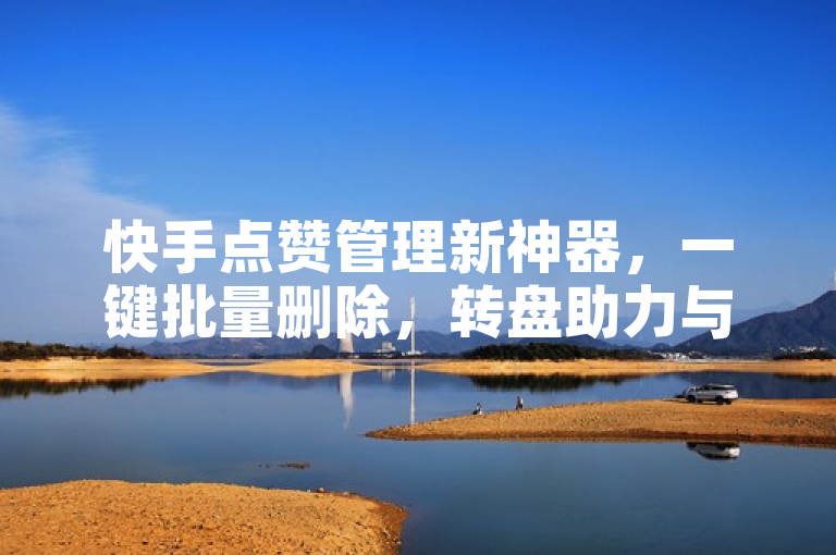 快手点赞管理新神器，一键批量删除，转盘助力与好友互动无忧！
