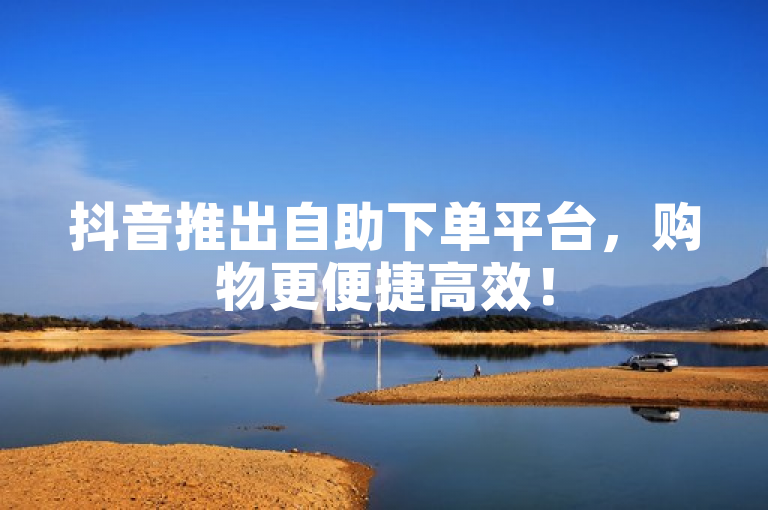 抖音推出自助下单平台，购物更便捷高效！