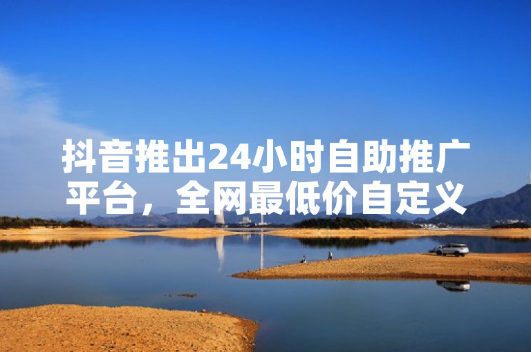 抖音推出24小时自助推广平台，全网最低价自定义评论服务引爆市场！