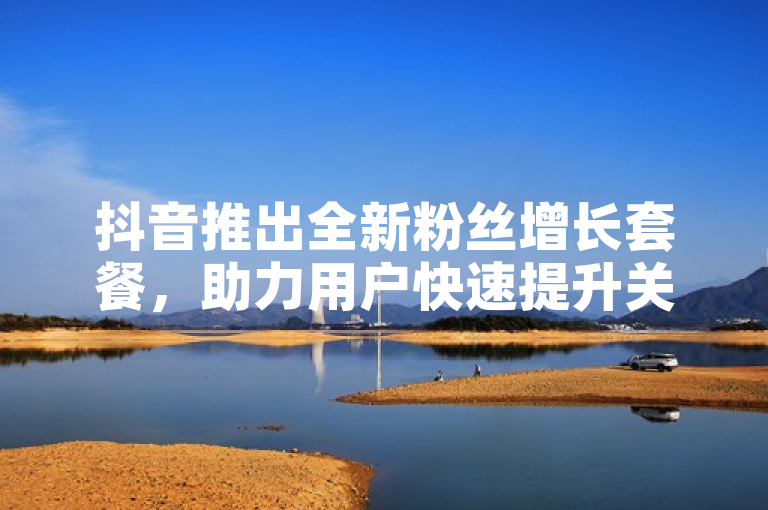 抖音推出全新粉丝增长套餐，助力用户快速提升关注度