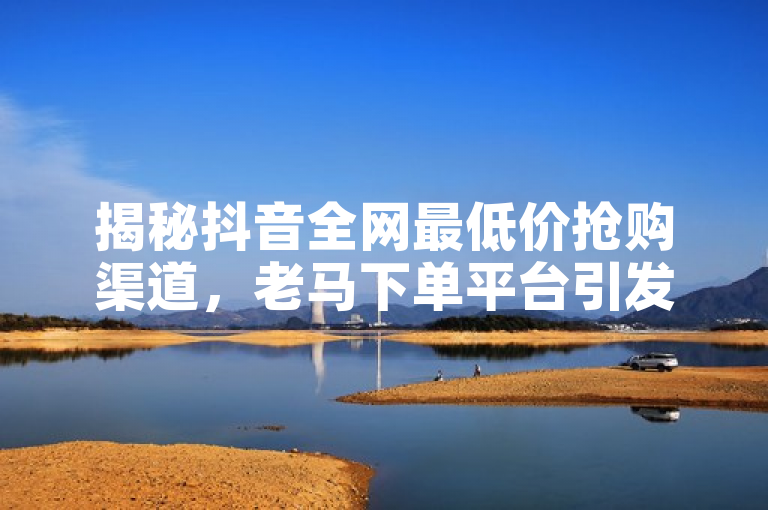 揭秘抖音全网最低价抢购渠道，老马下单平台引发热议