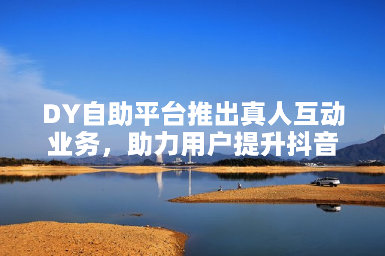 DY自助平台推出真人互动业务，助力用户提升抖音影响力
