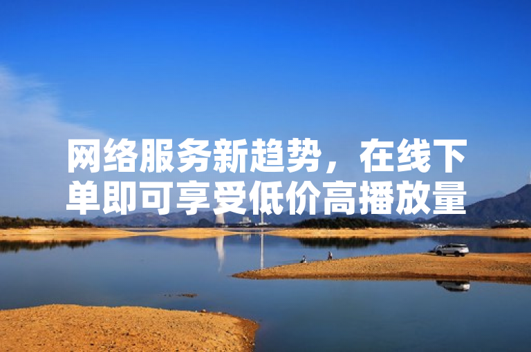 网络服务新趋势，在线下单即可享受低价高播放量，助力内容快速提升曝光度