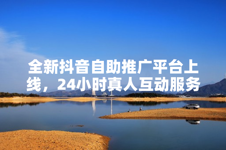 全新抖音自助推广平台上线，24小时真人互动服务引爆关注！
