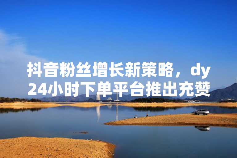 抖音粉丝增长新策略，dy24小时下单平台推出充赞服务