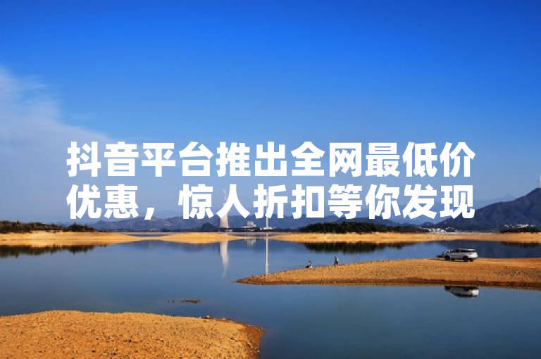 抖音平台推出全网最低价优惠，惊人折扣等你发现！