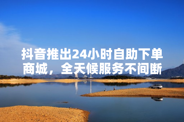 抖音推出24小时自助下单商城，全天候服务不间断