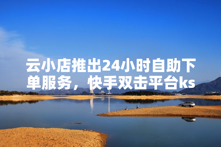 云小店推出24小时自助下单服务，快手双击平台ks下单助力免费推广引流