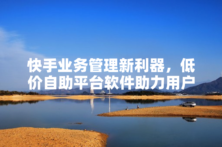 快手业务管理新利器，低价自助平台软件助力用户轻松享受优惠