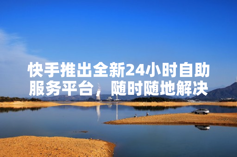 快手推出全新24小时自助服务平台，随时随地解决用户需求