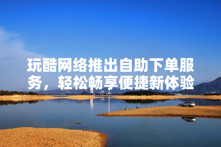 玩酷网络推出自助下单服务，轻松畅享便捷新体验