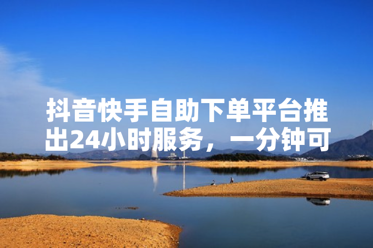 抖音快手自助下单平台推出24小时服务，一分钟可获500赞