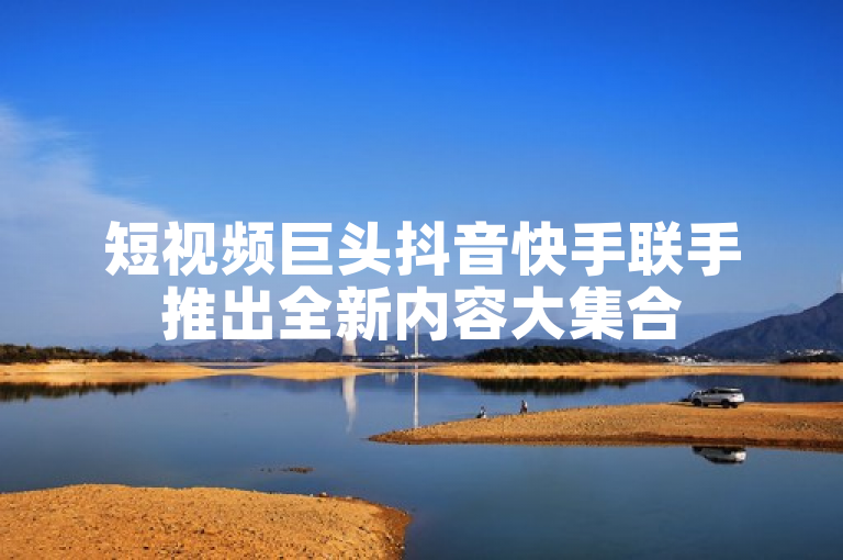 短视频巨头抖音快手联手推出全新内容大集合