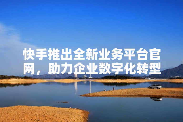 快手推出全新业务平台官网，助力企业数字化转型