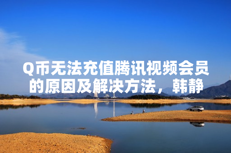 Q币无法充值腾讯视频会员的原因及解决方法，韩静阁与王多雨免费资料领取途径揭秘