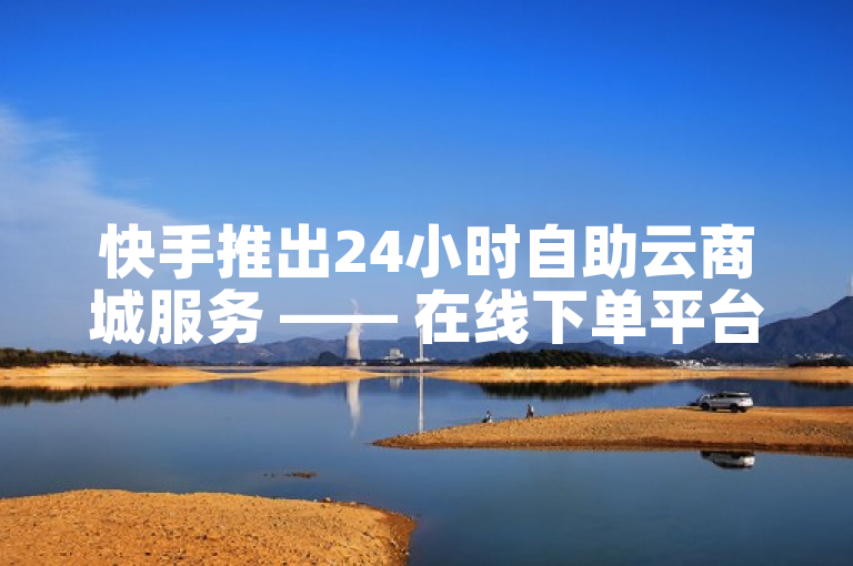 快手推出24小时自助云商城服务 —— 在线下单平台免费开放