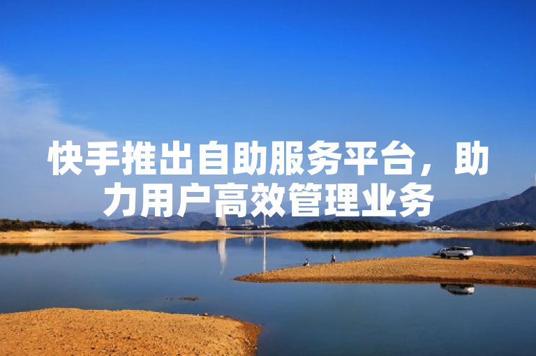 快手推出自助服务平台，助力用户高效管理业务