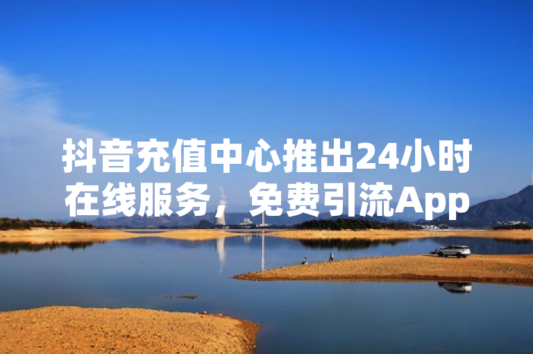 抖音充值中心推出24小时在线服务，免费引流App下载及微商软件自动发货商城上线
