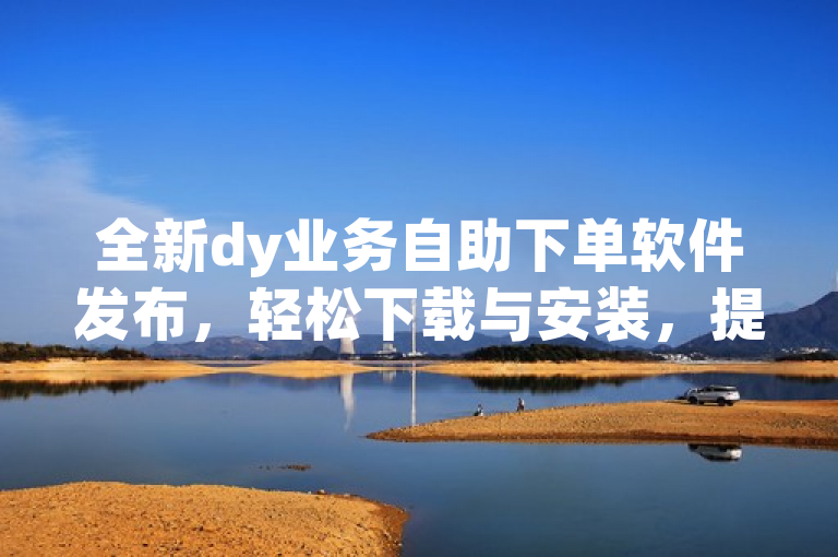 全新dy业务自助下单软件发布，轻松下载与安装，提升业务处理效率，简洁明了地传达了dy业务自助下单软件的新版本发布，并强调了其易用性和对业务处理效率的提升。同时，也使用了全新一词来吸引用户关注，以及轻松下载与安装来降低用户的心理门槛。