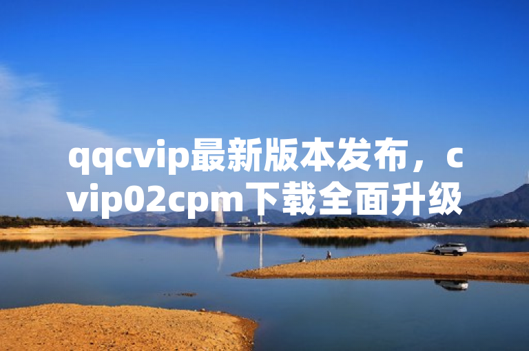 qqcvip最新版本发布，cvip02cpm下载全面升级，带来更优质的用户体验，简洁明了地传达了qqcvip最新版本的发布信息，同时强调了全面升级和更优质的用户体验，能够吸引用户关注并产生兴趣。