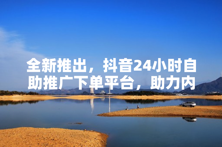 全新推出，抖音24小时自助推广下单平台，助力内容创作者快速提升曝光度