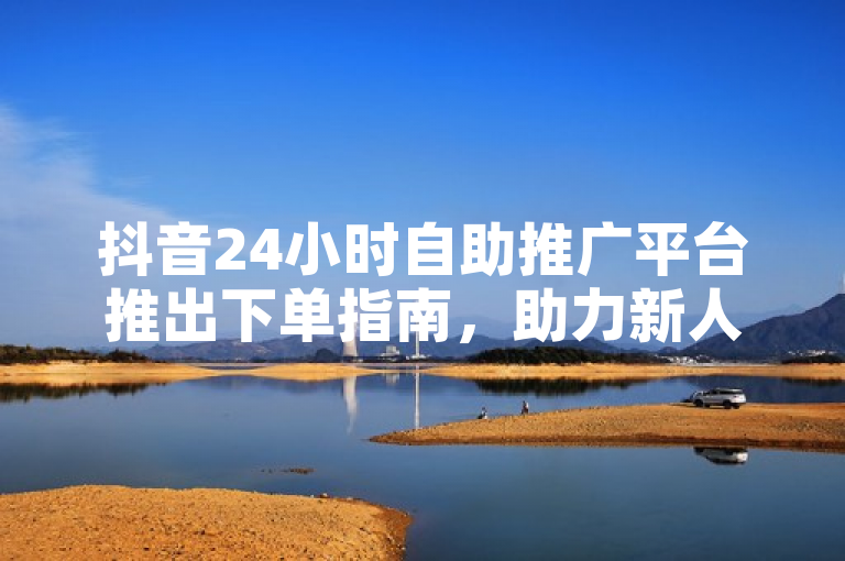 抖音24小时自助推广平台推出下单指南，助力新人快速上手！
