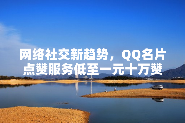 网络社交新趋势，QQ名片点赞服务低至一元十万赞，B站与抖音自助充值功能全新上线