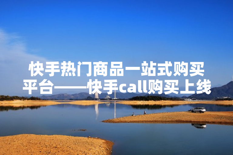 快手热门商品一站式购买平台——快手call购买上线引领电商新潮流
