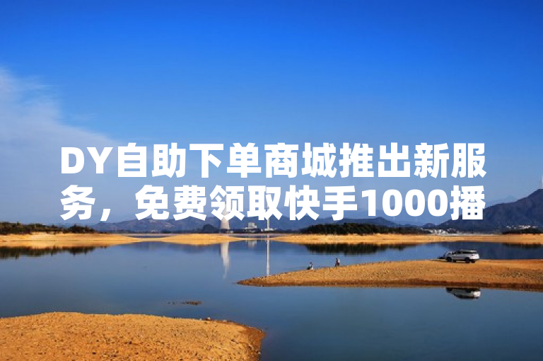 DY自助下单商城推出新服务，免费领取快手1000播放量，助力抖音快速增粉！
