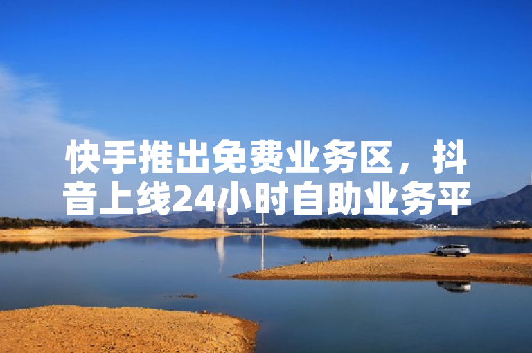 快手推出免费业务区，抖音上线24小时自助业务平台