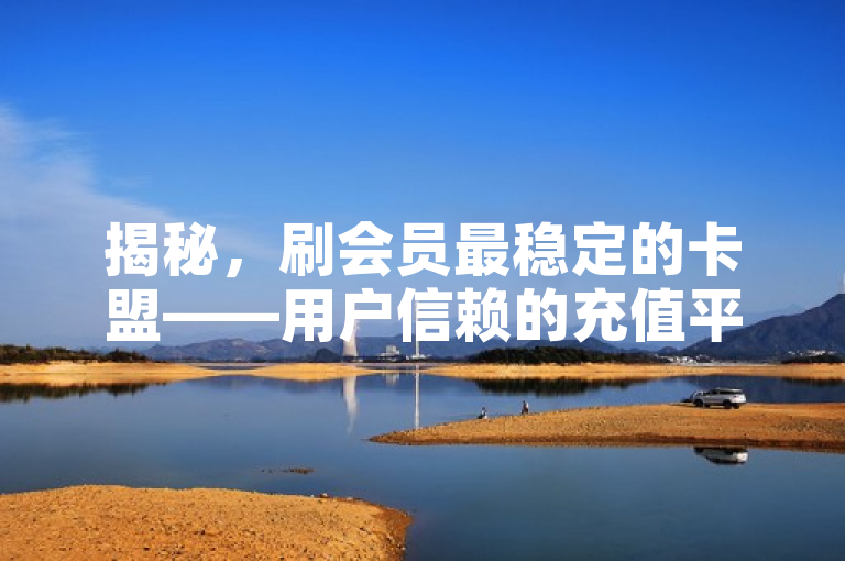 揭秘，刷会员最稳定的卡盟——用户信赖的充值平台之选