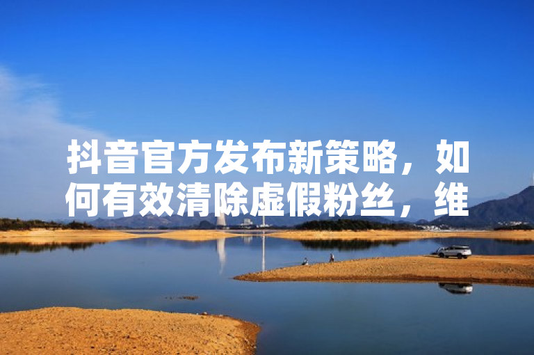 抖音官方发布新策略，如何有效清除虚假粉丝，维护平台生态