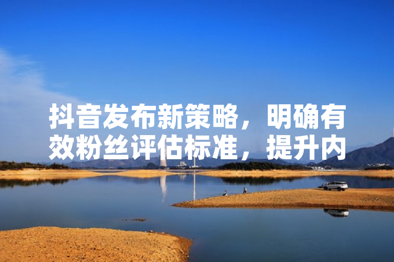 抖音发布新策略，明确有效粉丝评估标准，提升内容质量与互动真实性