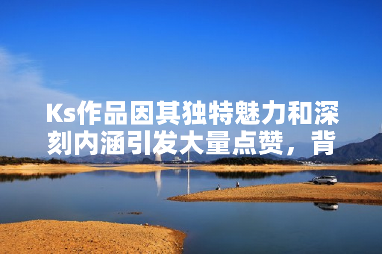 Ks作品因其独特魅力和深刻内涵引发大量点赞，背后原因令人惊叹不已！