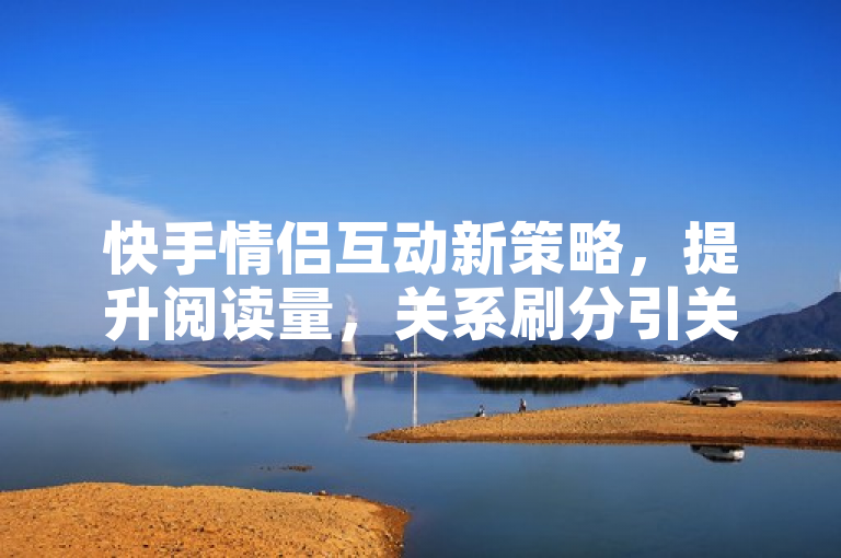 快手情侣互动新策略,提升阅读量,关系刷分引关注