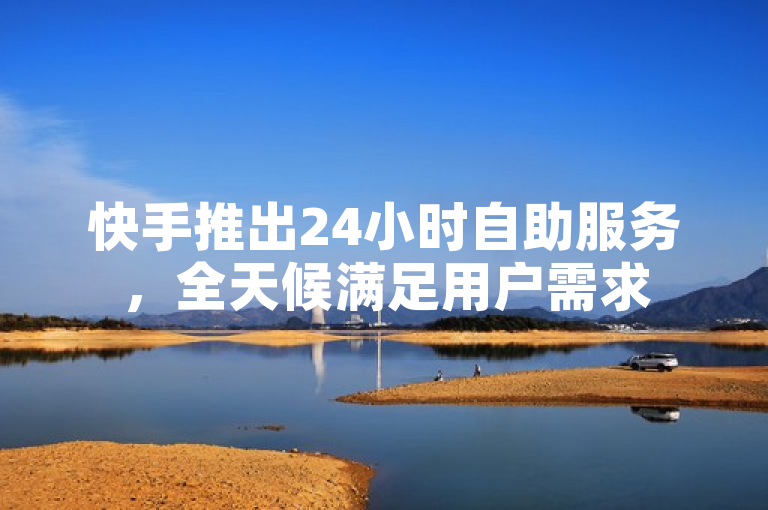 快手推出24小时自助服务，全天候满足用户需求