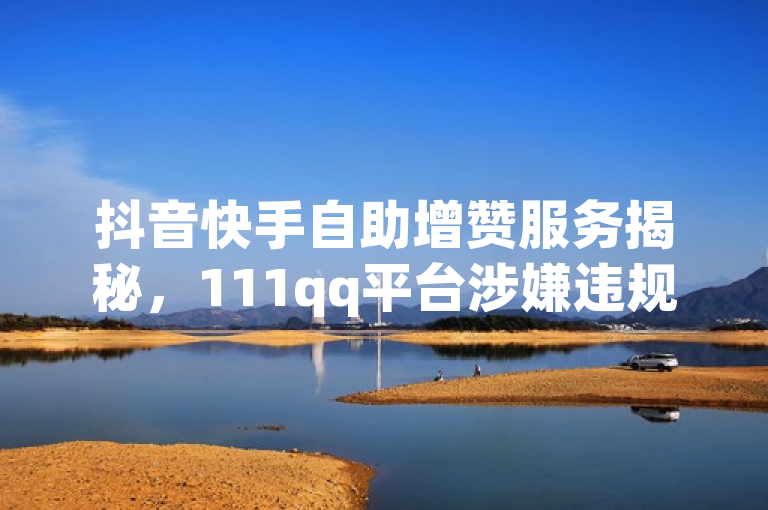 抖音快手自助增赞服务揭秘，111qq平台涉嫌违规操作