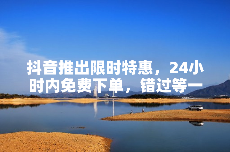 抖音推出限时特惠，24小时内免费下单，错过等一年！