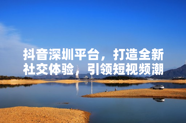 抖音深圳平台，打造全新社交体验，引领短视频潮流。
