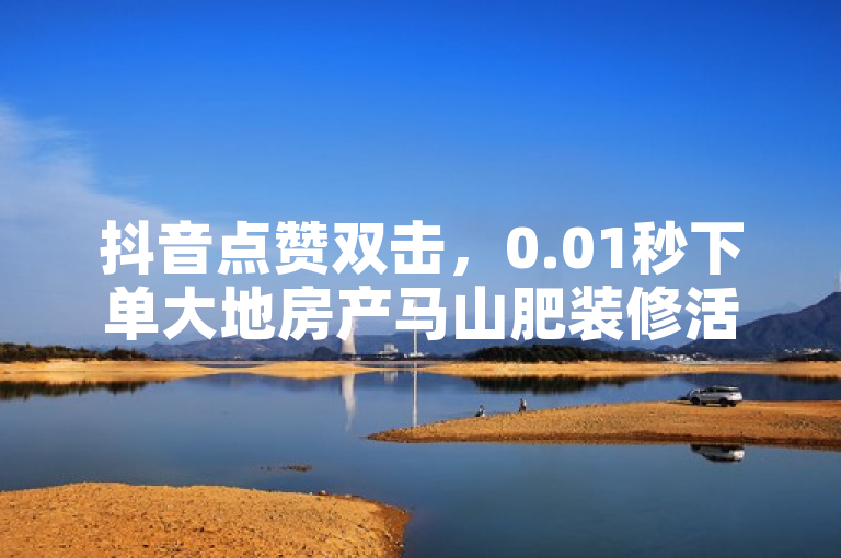抖音点赞双击，0.01秒下单大地房产马山肥装修活动，惊喜不断！