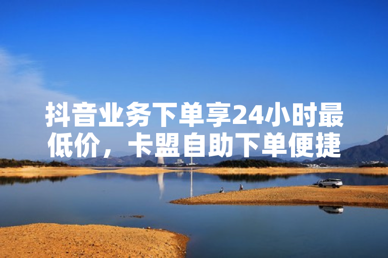 抖音业务下单享24小时最低价，卡盟自助下单便捷高效。