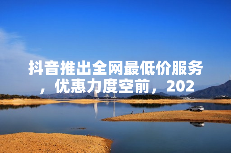 抖音推出全网最低价服务，优惠力度空前，2025年必学！