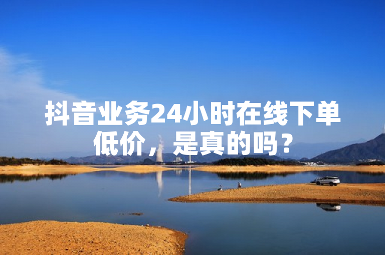 抖音业务24小时在线下单低价，是真的吗？
